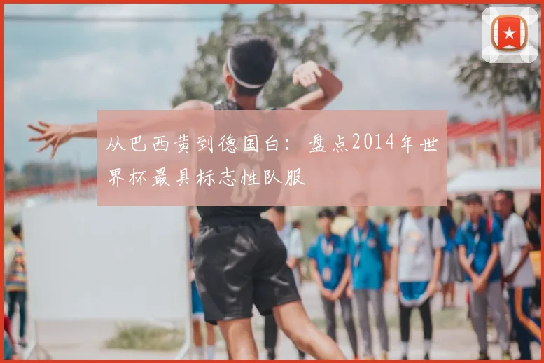 从巴西黄到德国白：盘点2014年世界杯最具标志性队服