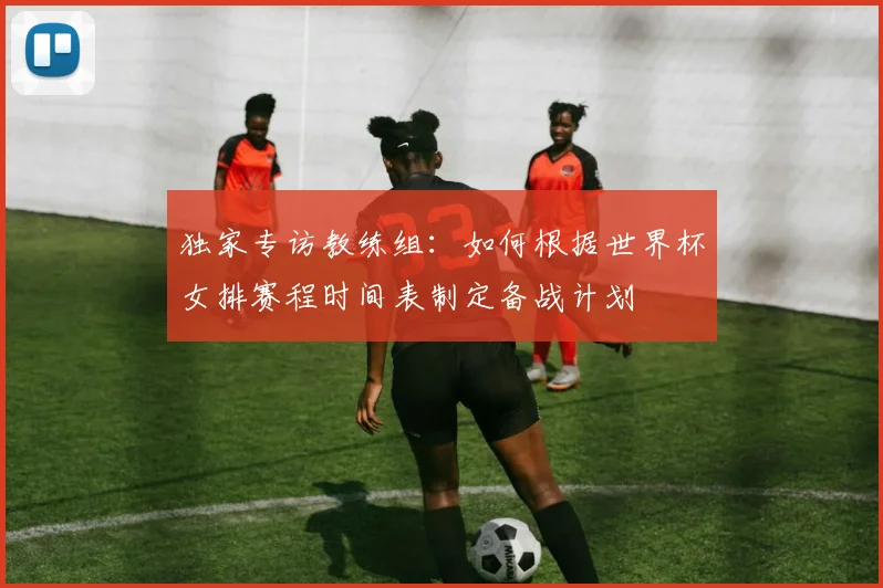 独家专访教练组:如何根据世界杯女排赛程时间表制定备战计划
