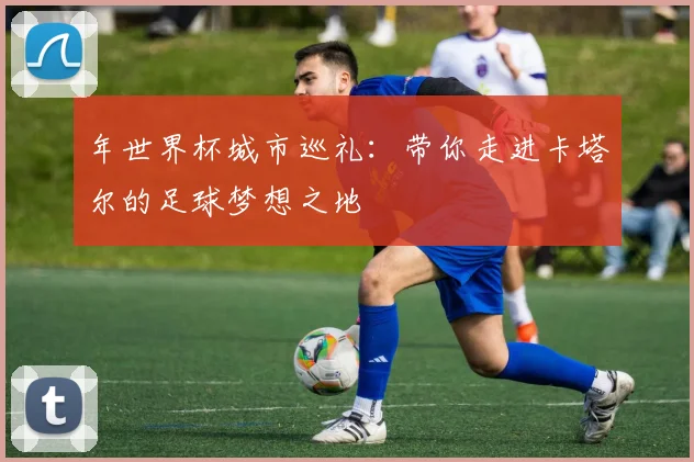 年世界杯城市巡礼:带你走进卡塔尔的足球梦想之地
