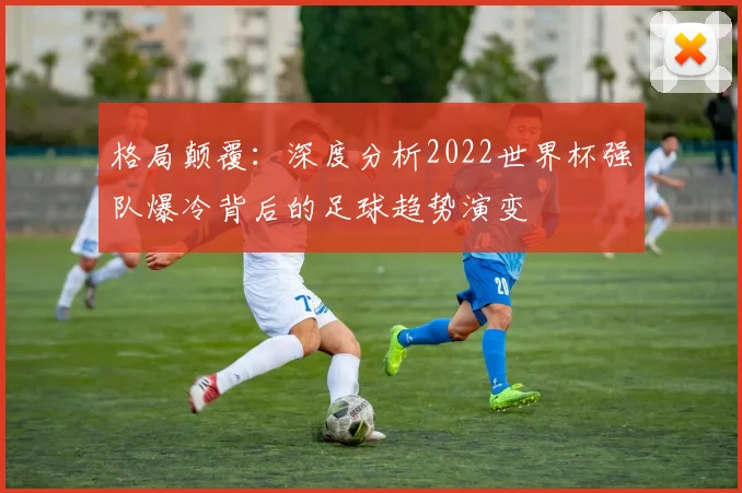 格局颠覆:深度分析2022世界杯强队爆冷背后的足球趋势演变