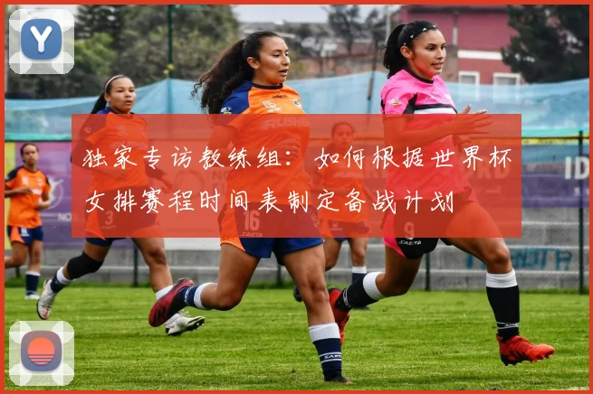 独家专访教练组:如何根据世界杯女排赛程时间表制定备战计划