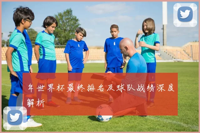 年世界杯最终排名及球队战绩深度解析