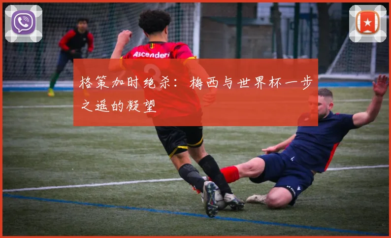 格策加时绝杀:梅西与世界杯一步之遥的凝望
