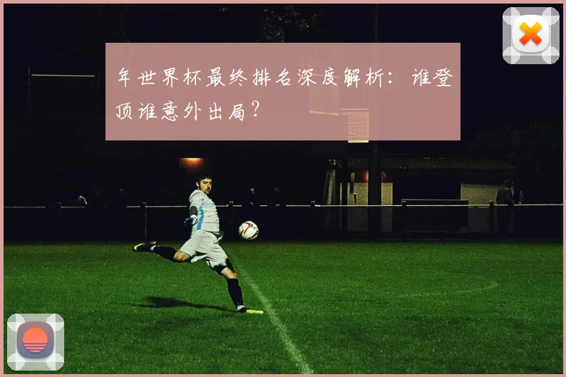 年世界杯最终排名深度解析：谁登顶谁意外出局？